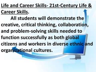 Life and Career Skills- 21st-Century Life &
Career Skills.
All students will demonstrate the
creative, critical thinking, collaboration,
and problem-solving skills needed to
function successfully as both global
citizens and workers in diverse ethnic and
organizational cultures.
 