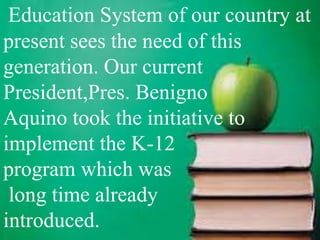 Education System of our country at
present sees the need of this
generation. Our current
President,Pres. Benigno
Aquino took the initiative to
implement the K-12
program which was
long time already
introduced.
 