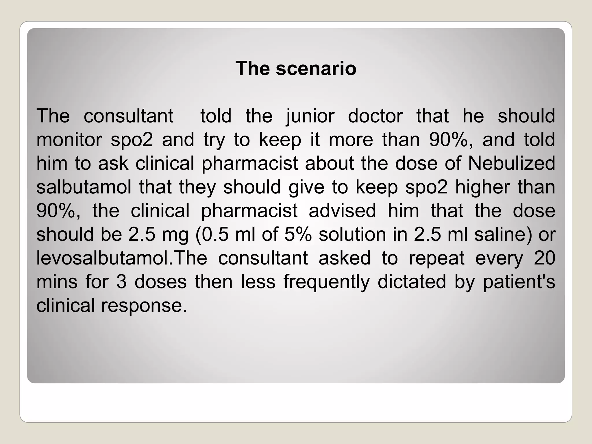 The scenario
The consultant told the junior doctor that he should
monitor spo2 and try to keep it more than 90%, and told
him to ask clinical pharmacist about the dose of Nebulized
salbutamol that they should give to keep spo2 higher than
90%, the clinical pharmacist advised him that the dose
should be 2.5 mg (0.5 ml of 5% solution in 2.5 ml saline) or
levosalbutamol.The consultant asked to repeat every 20
mins for 3 doses then less frequently dictated by patient's
clinical response.
 