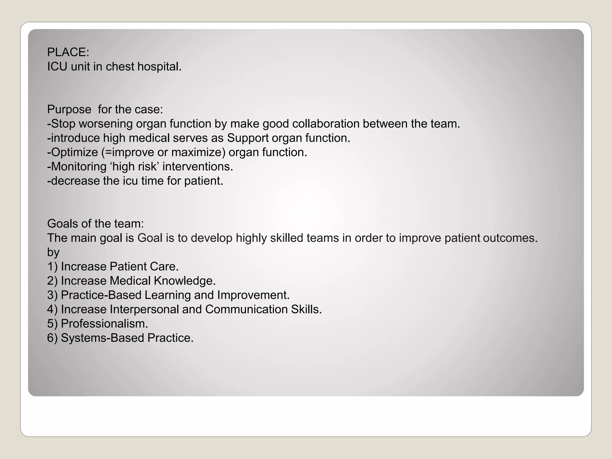 PLACE:
ICU unit in chest hospital.
Purpose for the case:
-Stop worsening organ function by make good collaboration between the team.
-introduce high medical serves as Support organ function.
-Optimize (=improve or maximize) organ function.
-Monitoring ‘high risk’ interventions.
-decrease the icu time for patient.
Goals of the team:
The main goal is Goal is to develop highly skilled teams in order to improve patient outcomes.
by
1) Increase Patient Care.
2) Increase Medical Knowledge.
3) Practice-Based Learning and Improvement.
4) Increase Interpersonal and Communication Skills.
5) Professionalism.
6) Systems-Based Practice.
 