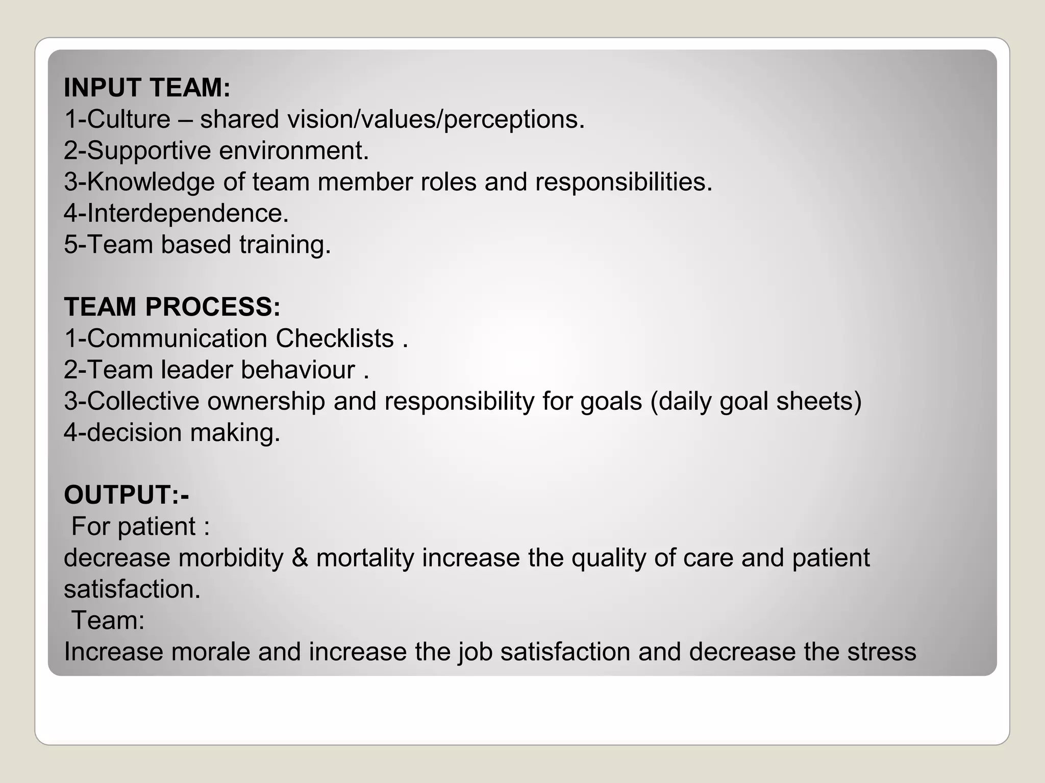 INPUT TEAM:
1-Culture – shared vision/values/perceptions.
2-Supportive environment.
3-Knowledge of team member roles and responsibilities.
4-Interdependence.
5-Team based training.
TEAM PROCESS:
1-Communication Checklists .
2-Team leader behaviour .
3-Collective ownership and responsibility for goals (daily goal sheets)
4-decision making.
OUTPUT:-
For patient :
decrease morbidity & mortality increase the quality of care and patient
satisfaction.
Team:
Increase morale and increase the job satisfaction and decrease the stress
 