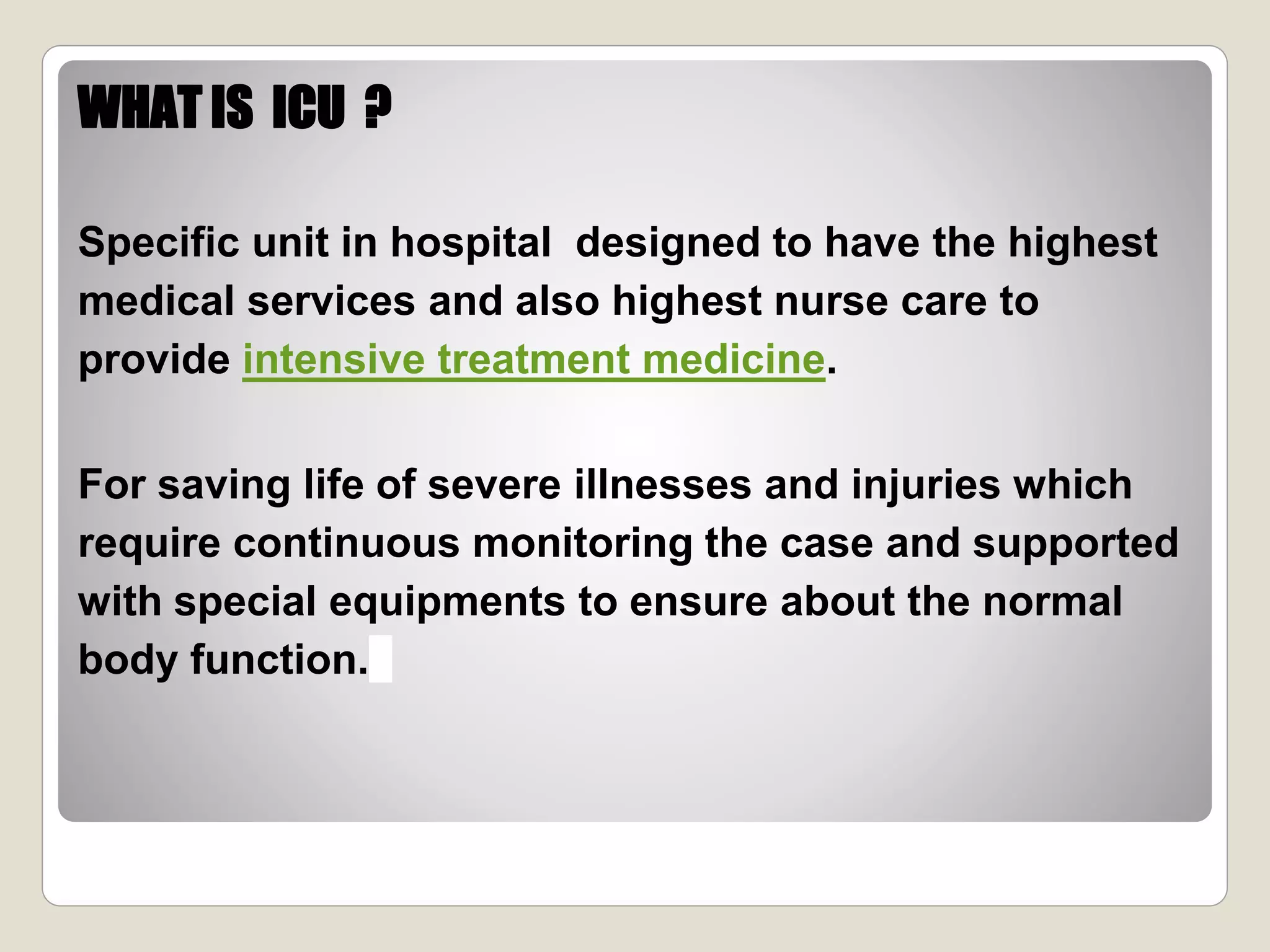 WHAT IS ICU ?
Specific unit in hospital designed to have the highest
medical services and also highest nurse care to
provide intensive treatment medicine.
For saving life of severe illnesses and injuries which
require continuous monitoring the case and supported
with special equipments to ensure about the normal
body function.
 
