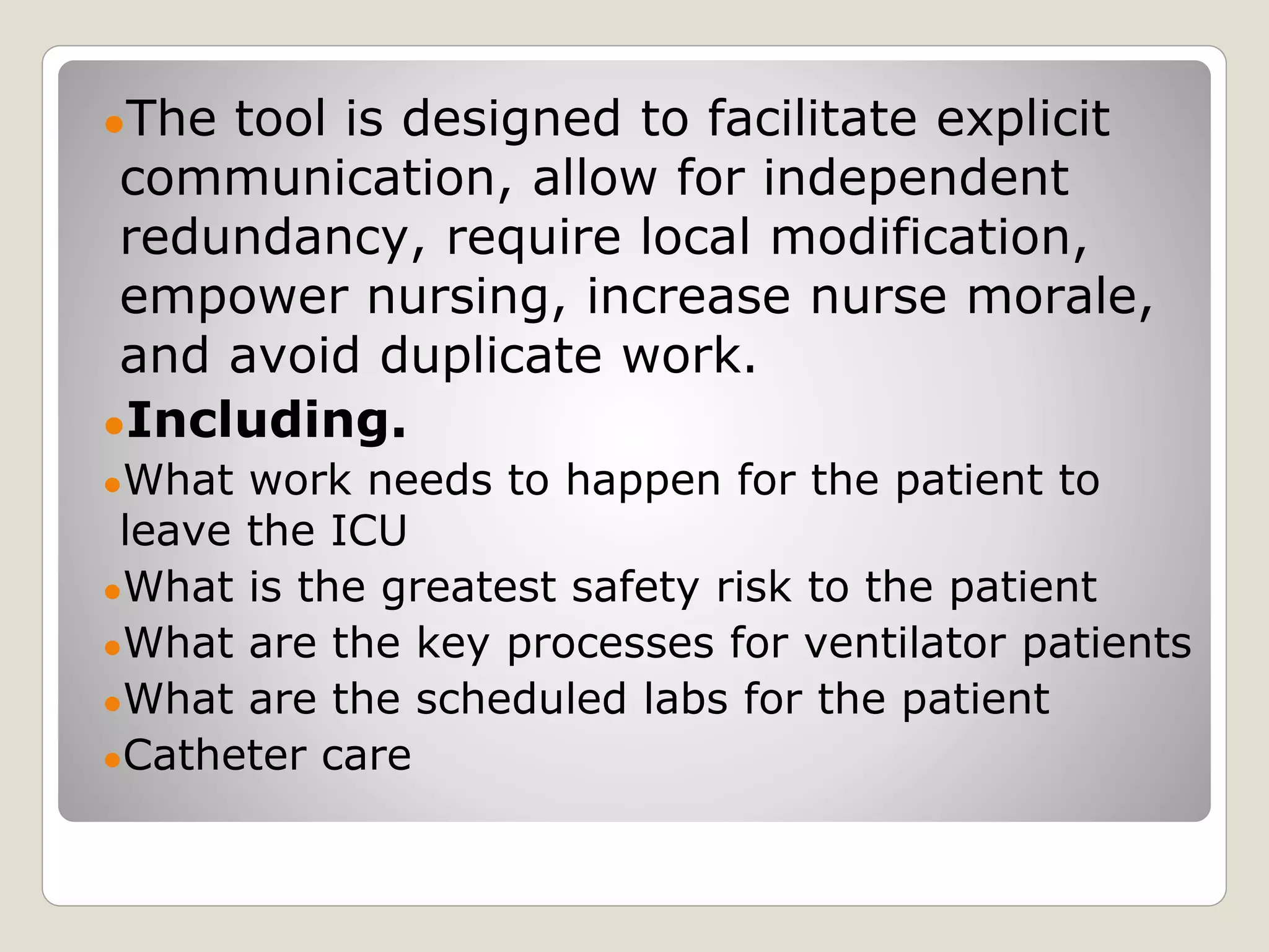 ●The tool is designed to facilitate explicit
communication, allow for independent
redundancy, require local modification,
empower nursing, increase nurse morale,
and avoid duplicate work.
●Including.
●What work needs to happen for the patient to
leave the ICU
●What is the greatest safety risk to the patient
●What are the key processes for ventilator patients
●What are the scheduled labs for the patient
●Catheter care
 