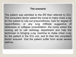 The scenario
The patient was admitted to the ER then referred to ICU.
The consultant doctor asked the nurse to make chest x-ray
for the patient to rule out pneumothorax, look for degree of
hyperinflation, or any lung infiltrate suggestive of
atelectasis or collapse consolidation. the nurse asked the
nursing aid to call radiology department and help the
technician in bringing x-ray machine to make chest x-ray
for the patient in the ICU unit, and th then the consultant
doctor ensured that the patient suffer from acute severe
asthma.
 