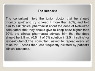 The scenario
The consultant told the junior doctor that he should
monitor spo2 and try to keep it more than 90%, and told
him to ask clinical pharmacist about the dose of Nebulized
salbutamol that they should give to keep spo2 higher than
90%, the clinical pharmacist advised him that the dose
should be 2.5 mg (0.5 ml of 5% solution in 2.5 ml saline) or
levosalbutamol.The consultant asked to repeat every 20
mins for 3 doses then less frequently dictated by patient's
clinical response.
 