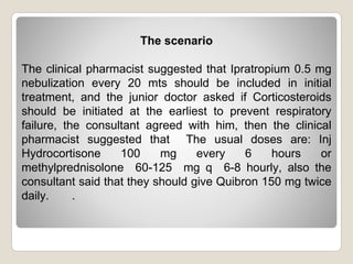 The scenario
The clinical pharmacist suggested that Ipratropium 0.5 mg
nebulization every 20 mts should be included in initial
treatment, and the junior doctor asked if Corticosteroids
should be initiated at the earliest to prevent respiratory
failure, the consultant agreed with him, then the clinical
pharmacist suggested that The usual doses are: Inj
Hydrocortisone 100 mg every 6 hours or
methylprednisolone 60-125 mg q 6-8 hourly, also the
consultant said that they should give Quibron 150 mg twice
daily. .
 