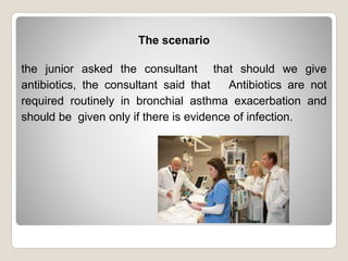 The scenario
the junior asked the consultant that should we give
antibiotics, the consultant said that Antibiotics are not
required routinely in bronchial asthma exacerbation and
should be given only if there is evidence of infection.
 