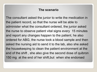 The scenario
The consultant asked the junior to write the medication in
the patient record, so that the nurse will be able to
administer what the consultant ordered, the junior asked
the nurse to observe patient vital signs every 15 minutes
and report any changes happen to the patient, he also
ordered for ABG, the nurse took a blood sample and then
asked the nursing aid to send it to the lab, also she asked
the housekeeping to clean the patient environment at the
end of the shift , she also give the second dose of quibron
150 mg at the end of her shift,but when she endorsed
 