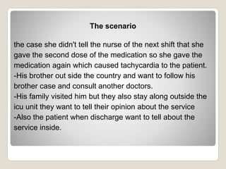 The scenario
the case she didn't tell the nurse of the next shift that she
gave the second dose of the medication so she gave the
medication again which caused tachycardia to the patient.
-His brother out side the country and want to follow his
brother case and consult another doctors.
-His family visited him but they also stay along outside the
icu unit they want to tell their opinion about the service
-Also the patient when discharge want to tell about the
service inside.
 