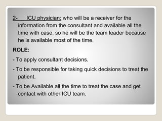 2- ICU physician: who will be a receiver for the
information from the consultant and available all the
time with case, so he will be the team leader because
he is available most of the time.
ROLE:
- To apply consultant decisions.
- To be responsible for taking quick decisions to treat the
patient.
- To be Available all the time to treat the case and get
contact with other ICU team.
 