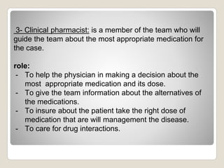 3- Clinical pharmacist: is a member of the team who will
guide the team about the most appropriate medication for
the case.
role:
- To help the physician in making a decision about the
most appropriate medication and its dose.
- To give the team information about the alternatives of
the medications.
- To insure about the patient take the right dose of
medication that are will management the disease.
- To care for drug interactions.
 