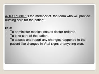 4- ICU nurse : is the member of the team who will provide
nursing care for the patient.
role:
- To administer medications as doctor ordered.
- To take care of the patient.
- To assess and report any changes happened to the
patient like changes in Vital signs or anything else.
 
