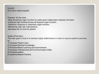PLACE:
ICU unit in chest hospital.
Purpose for the case:
-Stop worsening organ function by make good collaboration between the team.
-introduce high medical serves as Support organ function.
-Optimize (=improve or maximize) organ function.
-Monitoring ‘high risk’ interventions.
-decrease the icu time for patient.
Goals of the team:
The main goal is Goal is to develop highly skilled teams in order to improve patient outcomes.
by
1) Increase Patient Care.
2) Increase Medical Knowledge.
3) Practice-Based Learning and Improvement.
4) Increase Interpersonal and Communication Skills.
5) Professionalism.
6) Systems-Based Practice.
 