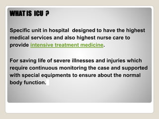 WHAT IS ICU ?
Specific unit in hospital designed to have the highest
medical services and also highest nurse care to
provide intensive treatment medicine.
For saving life of severe illnesses and injuries which
require continuous monitoring the case and supported
with special equipments to ensure about the normal
body function.
 