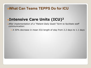 ●What Can Teams TEPPS Do for ICU
●Intensive Care Units (ICU)2
● After implementation of a “Patient Daily Goals” form to facilitate staff
communication:
• A 50% decrease in mean ICU length of stay from 2.2 days to 1.1 days
 