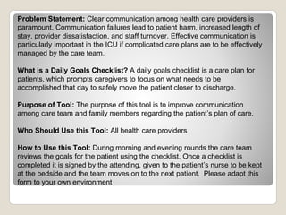Problem Statement: Clear communication among health care providers is
paramount. Communication failures lead to patient harm, increased length of
stay, provider dissatisfaction, and staff turnover. Effective communication is
particularly important in the ICU if complicated care plans are to be effectively
managed by the care team.
What is a Daily Goals Checklist? A daily goals checklist is a care plan for
patients, which prompts caregivers to focus on what needs to be
accomplished that day to safely move the patient closer to discharge.
Purpose of Tool: The purpose of this tool is to improve communication
among care team and family members regarding the patient’s plan of care.
Who Should Use this Tool: All health care providers
How to Use this Tool: During morning and evening rounds the care team
reviews the goals for the patient using the checklist. Once a checklist is
completed it is signed by the attending, given to the patient’s nurse to be kept
at the bedside and the team moves on to the next patient. Please adapt this
form to your own environment
 