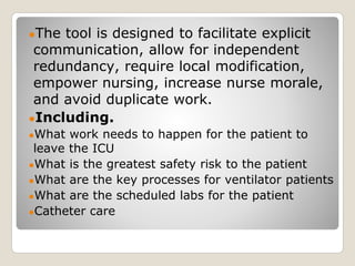 ●The tool is designed to facilitate explicit
communication, allow for independent
redundancy, require local modification,
empower nursing, increase nurse morale,
and avoid duplicate work.
●Including.
●What work needs to happen for the patient to
leave the ICU
●What is the greatest safety risk to the patient
●What are the key processes for ventilator patients
●What are the scheduled labs for the patient
●Catheter care
 