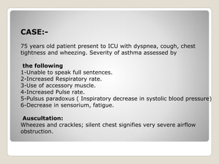 CASE:-
75 years old patient present to ICU with dyspnea, cough, chest
tightness and wheezing. Severity of asthma assessed by
the following
1-Unable to speak full sentences.
2-Increased Respiratory rate.
3-Use of accessory muscle.
4-Increased Pulse rate.
5-Pulsus paradoxus ( Inspiratory decrease in systolic blood pressure)
6-Decrease in sensorium, fatigue.
Auscultation:
Wheezes and crackles; silent chest signifies very severe airflow
obstruction.
 