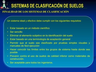 FINALIDAD DE LOS SISTEMAS DE CLASIFICACIÓN
Un sistema ideal y efectivo debe cumplir con los siguientes requisitos:
• Estar basado en un método científico
• Ser sencillo
• Eliminar el elemento subjetivo en la identificación del suelo
• Estar basado en una terminología de aceptación general
• Permitir que el suelo sea clasificado por pruebas simples visuales y
manuales de fácil ejecución
• Hacer coincidir los límites entre los grupos de sistema hasta donde sea
posible
• Prevenir contra el uso de suelos de calidad inferior como materiales de
construcción.
• Ser aceptable para todos los ingenieros.
 