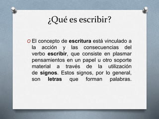 ¿Qué es escribir?
O El concepto de escritura está vinculado a
la acción y las consecuencias del
verbo escribir, que consiste en plasmar
pensamientos en un papel u otro soporte
material a través de la utilización
de signos. Estos signos, por lo general,
son letras que forman palabras.
 