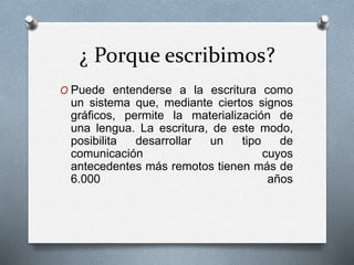 ¿ Porque escribimos?
O Puede entenderse a la escritura como
un sistema que, mediante ciertos signos
gráficos, permite la materialización de
una lengua. La escritura, de este modo,
posibilita desarrollar un tipo de
comunicación cuyos
antecedentes más remotos tienen más de
6.000 años
 