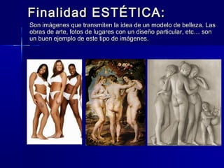 Finalidad ESTÉTICA:
Son imágenes que transmiten la idea de un modelo de belleza. Las
obras de arte, fotos de lugares con un diseño particular, etc… son
un buen ejemplo de este tipo de imágenes.
 