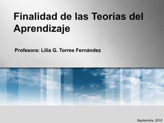 Finalidad de las Teorías del
Aprendizaje
Profesora: Lilia G. Torres Fernández
Septiembre, 2010
 