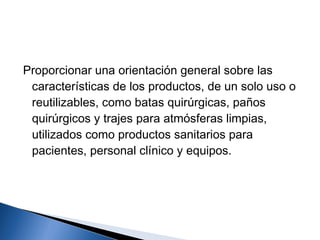 Proporcionar una orientación general sobre las
 características de los productos, de un solo uso o
 reutilizables, como batas quirúrgicas, paños
 quirúrgicos y trajes para atmósferas limpias,
 utilizados como productos sanitarios para
 pacientes, personal clínico y equipos.
 