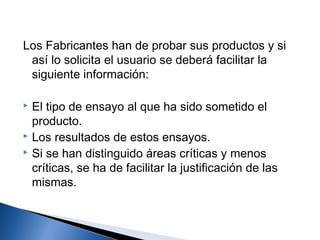 Los Fabricantes han de probar sus productos y si
 así lo solicita el usuario se deberá facilitar la
 siguiente información:

 El tipo de ensayo al que ha sido sometido el
  producto.
 Los resultados de estos ensayos.
 Si se han distinguido áreas críticas y menos

  críticas, se ha de facilitar la justificación de las
  mismas.
 