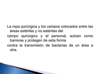 La ropa quirúrgica y los campos colocados entre las
 áreas estériles y no estériles del
campo quirúrgico y el personal, actúan como
 barreras y protegen de esta forma
contra la transmisión de bacterias de un área a
 otra.
 