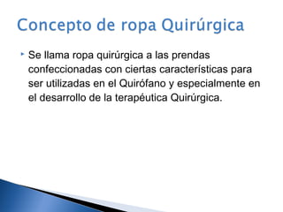    Se llama ropa quirúrgica a las prendas
    confeccionadas con ciertas características para
    ser utilizadas en el Quirófano y especialmente en
    el desarrollo de la terapéutica Quirúrgica.
 