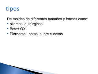 De moldes de diferentes tamaños y formas como:
 pijamas, quirúrgicas.
 Batas QX.
 Pierneras , botas, cubre cubetas
 