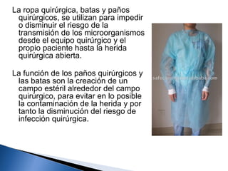 La ropa quirúrgica, batas y paños
 quirúrgicos, se utilizan para impedir
 o disminuir el riesgo de la
 transmisión de los microorganismos
 desde el equipo quirúrgico y el
 propio paciente hasta la herida
 quirúrgica abierta.

La función de los paños quirúrgicos y
 las batas son la creación de un
 campo estéril alrededor del campo
 quirúrgico, para evitar en lo posible
 la contaminación de la herida y por
 tanto la disminución del riesgo de
 infección quirúrgica.
 