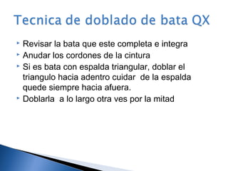  Revisar la bata que este completa e integra
 Anudar los cordones de la cintura
 Si es bata con espalda triangular, doblar el

  triangulo hacia adentro cuidar de la espalda
  quede siempre hacia afuera.
 Doblarla a lo largo otra ves por la mitad
 