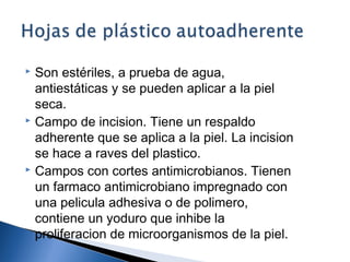  Son estériles, a prueba de agua,
  antiestáticas y se pueden aplicar a la piel
  seca.
 Campo de incision. Tiene un respaldo

  adherente que se aplica a la piel. La incision
  se hace a raves del plastico.
 Campos con cortes antimicrobianos. Tienen

  un farmaco antimicrobiano impregnado con
  una pelicula adhesiva o de polimero,
  contiene un yoduro que inhibe la
  proliferacion de microorganismos de la piel.
 