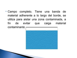    Campo completo. Tiene una banda de
    material adherente a lo largo del borde, se
    utiliza para aislar una zona contaminada, a
    fin    de    evitar   que   caiga   material
    contaminante.
 