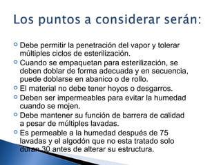  Debe permitir la penetración del vapor y tolerar
  múltiples ciclos de esterilización.
 Cuando se empaquetan para esterilización, se
  deben doblar de forma adecuada y en secuencia,
  puede doblarse en abanico o de rollo.
 El material no debe tener hoyos o desgarros.
 Deben ser impermeables para evitar la humedad
  cuando se mojen.
 Debe mantener su función de barrera de calidad
  a pesar de múltiples lavadas.
 Es permeable a la humedad después de 75
  lavadas y el algodón que no esta tratado solo
  duran 30 antes de alterar su estructura.
 