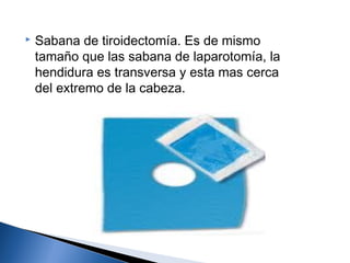    Sabana de tiroidectomía. Es de mismo
    tamaño que las sabana de laparotomía, la
    hendidura es transversa y esta mas cerca
    del extremo de la cabeza.
 