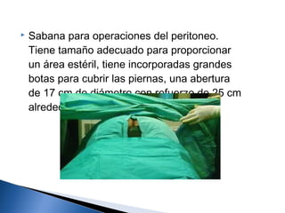    Sabana para operaciones del peritoneo.
    Tiene tamaño adecuado para proporcionar
    un área estéril, tiene incorporadas grandes
    botas para cubrir las piernas, una abertura
    de 17 cm de diámetro con refuerzo de 25 cm
    alrededor.
 