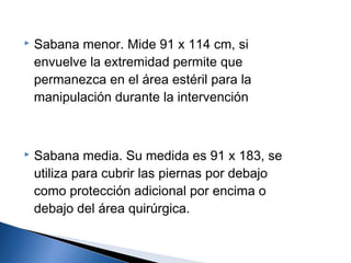    Sabana menor. Mide 91 x 114 cm, si
    envuelve la extremidad permite que
    permanezca en el área estéril para la
    manipulación durante la intervención



   Sabana media. Su medida es 91 x 183, se
    utiliza para cubrir las piernas por debajo
    como protección adicional por encima o
    debajo del área quirúrgica.
 