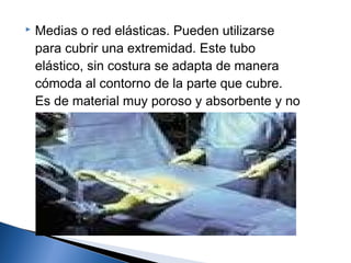    Medias o red elásticas. Pueden utilizarse
    para cubrir una extremidad. Este tubo
    elástico, sin costura se adapta de manera
    cómoda al contorno de la parte que cubre.
    Es de material muy poroso y absorbente y no
    constituye una barrera microbiana y se debe
    cubrir con una capa de plástico.
 