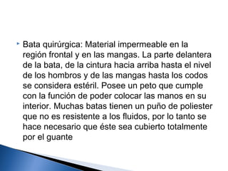    Bata quirúrgica: Material impermeable en la
    región frontal y en las mangas. La parte delantera
    de la bata, de la cintura hacia arriba hasta el nivel
    de los hombros y de las mangas hasta los codos
    se considera estéril. Posee un peto que cumple
    con la función de poder colocar las manos en su
    interior. Muchas batas tienen un puño de poliester
    que no es resistente a los fluidos, por lo tanto se
    hace necesario que éste sea cubierto totalmente
    por el guante
 