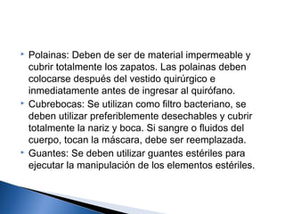    Polainas: Deben de ser de material impermeable y
    cubrir totalmente los zapatos. Las polainas deben
    colocarse después del vestido quirúrgico e
    inmediatamente antes de ingresar al quirófano.
   Cubrebocas: Se utilizan como filtro bacteriano, se
    deben utilizar preferiblemente desechables y cubrir
    totalmente la nariz y boca. Si sangre o fluidos del
    cuerpo, tocan la máscara, debe ser reemplazada.
   Guantes: Se deben utilizar guantes estériles para
    ejecutar la manipulación de los elementos estériles.
 