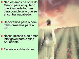 Não estamos na obra do Mundo para aniquilar o que é imperfeito, mas para completar o que se encontra inacabado. Renovemos para o bem, transformemos para a luz. Nossa missão é de amor infatigável para a Vida Abundante. Emmanuel - Vinha de Luz 
