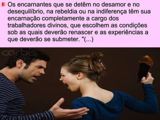 Os encarnantes que se detêm no desamor e no desequilíbrio, na rebeldia ou na indiferença têm sua encarnação completamente a cargo dos trabalhadores divinos, que escolhem as condições sob as quais deverão renascer e as experiências a que deverão se submeter. "(...) 