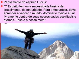 Pensamento do espírito Lucius: “ O Espírito tem uma necessidade básica de crescimento, de maturidade. Para amadurecer, deve aprender a vencer o mundo, dominar o meio e atuar livremente dentro de suas necessidades espirituais e eternas. Essa é a nossa meta.” 