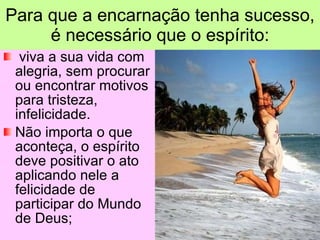 viva a sua vida com alegria, sem procurar ou encontrar motivos para tristeza, infelicidade.  Não importa o que aconteça, o espírito deve positivar o ato aplicando nele a felicidade de participar do Mundo de Deus; Para que a encarnação tenha sucesso, é necessário que o espírito: 
