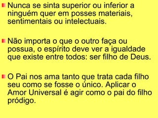 Nunca se sinta superior ou inferior a ninguém quer em posses materiais, sentimentais ou intelectuais.  Não importa o que o outro faça ou possua, o espírito deve ver a igualdade que existe entre todos: ser filho de Deus.  O Pai nos ama tanto que trata cada filho seu como se fosse o único. Aplicar o Amor Universal é agir como o pai do filho pródigo. 
