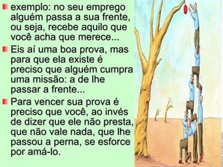 exemplo: no seu emprego alguém passa a sua frente, ou seja, recebe aquilo que você acha que merece...  Eis aí uma boa prova, mas para que ela existe é preciso que alguém cumpra uma missão: a de lhe passar a frente...  Para vencer sua prova é preciso que você, ao invés de dizer que ele não presta, que não vale nada, que lhe passou a perna, se esforce por amá-lo.  