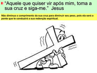 “ Aquele que quiser vir após mim, toma a sua cruz e siga-me.”  Jesus Não diminua o comprimento da sua cruz para diminuir seu peso, pois ela será a ponte que te conduzirá a sua redenção espiritual. 